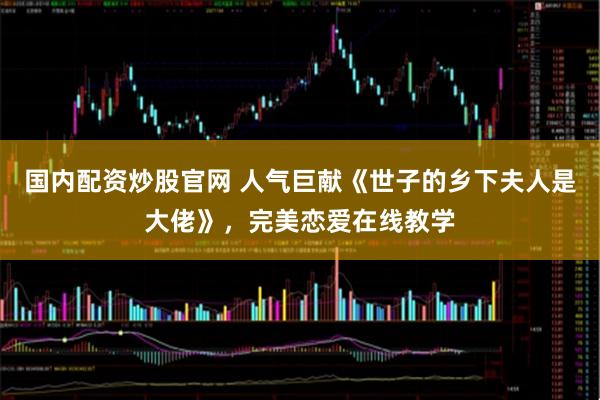 国内配资炒股官网 人气巨献《世子的乡下夫人是大佬》，完美恋爱在线教学