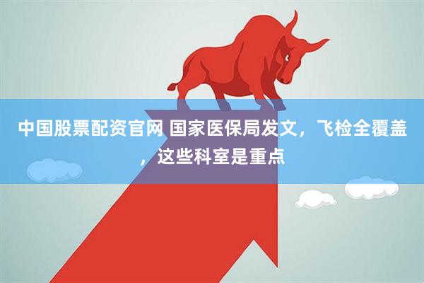 中国股票配资官网 国家医保局发文，飞检全覆盖，这些科室是重点