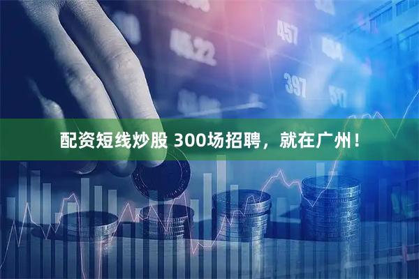 配资短线炒股 300场招聘，就在广州！