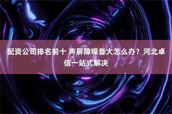 配资公司排名前十 声屏障噪音大怎么办？河北卓信一站式解决