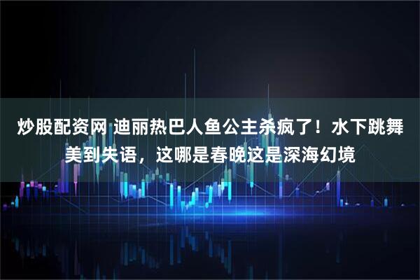 炒股配资网 迪丽热巴人鱼公主杀疯了！水下跳舞美到失语，这哪是春晚这是深海幻境