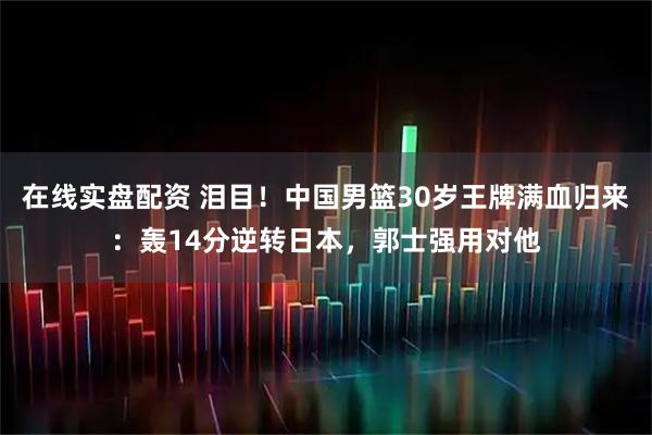 在线实盘配资 泪目！中国男篮30岁王牌满血归来：轰14分逆转日本，郭士强用对他