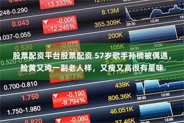 股票配资平台股票配资 57岁歌手孙楠被偶遇，脸黄又垮一副老人样，又瘦又高很有星味