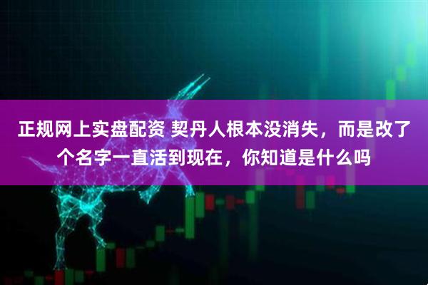 正规网上实盘配资 契丹人根本没消失，而是改了个名字一直活到现在，你知道是什么吗