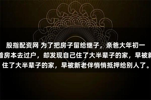 股指配资网 为了把房子留给继子，亲爸大年初一逼我滚蛋。三天后他拿着房本去过户，却发现自己住了大半辈子的家，早被新老伴悄悄抵押给别人了。