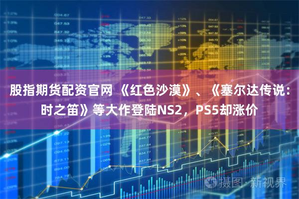 股指期货配资官网 《红色沙漠》、《塞尔达传说：时之笛》等大作登陆NS2，PS5却涨价