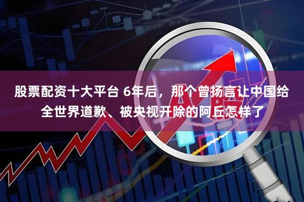 股票配资十大平台 6年后，那个曾扬言让中国给全世界道歉、被央视开除的阿丘怎样了