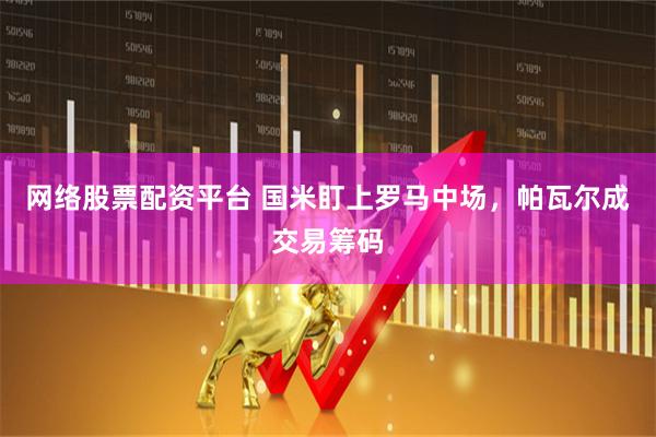 网络股票配资平台 国米盯上罗马中场，帕瓦尔成交易筹码