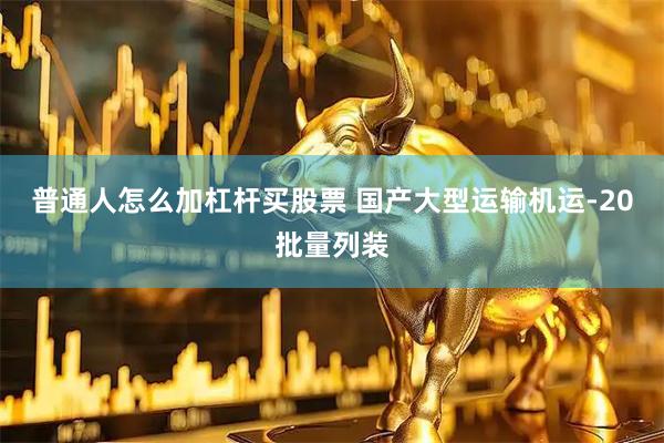 普通人怎么加杠杆买股票 国产大型运输机运-20批量列装