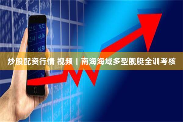 炒股配资行情 视频丨南海海域多型舰艇全训考核