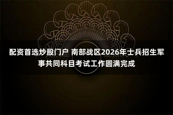 配资首选炒股门户 南部战区2026年士兵招生军事共同科目考试工作圆满完成