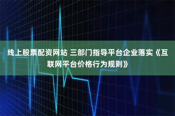 线上股票配资网站 三部门指导平台企业落实《互联网平台价格行为规则》