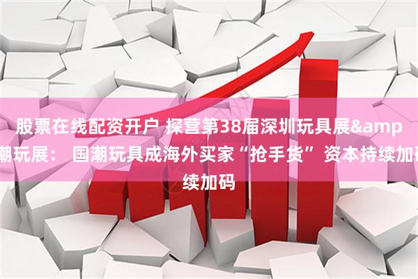 股票在线配资开户 探营第38届深圳玩具展&潮玩展： 国潮玩具成海外买家“抢手货” 资本持续加码