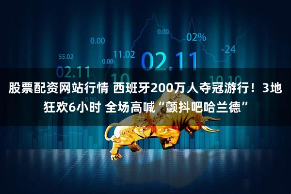 股票配资网站行情 西班牙200万人夺冠游行！3地狂欢6小时 全场高喊“颤抖吧哈兰德”
