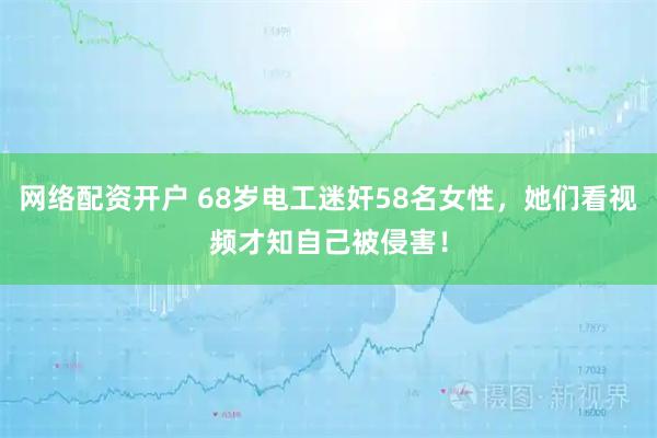 网络配资开户 68岁电工迷奸58名女性，她们看视频才知自己被侵害！
